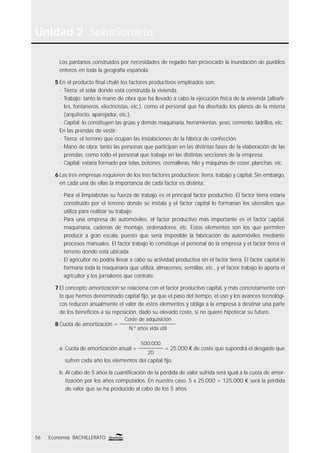 Unidad 2 Solucionario
56 Economía BACHILLERATO
Los pantanos construidos por necesidades de regadío han provocado la inundación de pueblos
enteros en toda la geografía española.
5 En el producto ﬁnal chalé los factores productivos empleados son:
n Tierra: el solar donde está construida la vivienda.
n Trabajo: tanto la mano de obra que ha llevado a cabo la ejecución física de la vivienda (albañi-
les, fontaneros, electricistas, etc.), como el personal que ha diseñado los planos de la misma
(arquitecto, aparejador, etc.).
n Capital: lo constituyen las grúas y demás maquinaria, herramientas, yeso, cemento, ladrillos, etc.
En las prendas de vestir:
n Tierra: el terreno que ocupan las instalaciones de la fábrica de confección.
n Mano de obra: tanto las personas que participan en las distintas fases de la elaboración de las
prendas, como todo el personal que trabaja en las distintas secciones de la empresa.
n Capital: estaría formado por telas, botones, cremalleras, hilo y máquinas de coser, planchas, etc.
6 Las tres empresas requieren de los tres factores productivos: tierra, trabajo y capital. Sin embargo,
en cada una de ellas la importancia de cada factor es distinta:
n Para el limpiabotas su fuerza de trabajo es el principal factor productivo. El factor tierra estaría
constituido por el terreno donde se instala y el factor capital lo formarían los utensilios que
utiliza para realizar su trabajo.
n Para una empresa de automóviles, el factor productivo más importante es el factor capital:
maquinaria, cadenas de montaje, ordenadores, etc. Estos elementos son los que permiten
producir a gran escala, puesto que sería imposible la fabricación de automóviles mediante
procesos manuales. El factor trabajo lo constituye el personal de la empresa y el factor tierra el
terreno donde está ubicada.
n El agricultor no podría llevar a cabo su actividad productiva sin el factor tierra. El factor capital lo
formaría toda la maquinaria que utiliza, almacenes, semillas, etc., y el factor trabajo lo aporta el
agricultor y los jornaleros que contrate.
7 El concepto amortización se relaciona con el factor productivo capital, y más concretamente con
lo que hemos denominado capital ﬁjo, ya que el paso del tiempo, el uso y los avances tecnológi-
cos reducen anualmente el valor de estos elementos y obliga a la empresa a destinar una parte
de los beneﬁcios a su reposición, dado su elevado coste, si no quiere hipotecar su futuro.
8 Cuota de amortización =
Coste de adquisición
N.º años vida útil
a. Cuota de amortización anual =
500.000
20
= 25.000 € de coste que supondrá el desgaste que
sufren cada año los elementos del capital ﬁjo.
b. Al cabo de 5 años la cuantiﬁcación de la pérdida de valor sufrida será igual a la cuota de amor-
tización por los años computados. En nuestro caso, 5 x 25.000 = 125.000 € será la pérdida
de valor que se ha producido al cabo de los 5 años.
 
