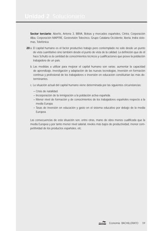 Unidad 2 Solucionario
59Economía BACHILLERATO
Sector terciario: Abertis, Antena 3, BBVA, Bolsas y mercados españoles, Cintra, Corporación
Alba, Corporación MAPFRE, Gestevisión Telecinco, Grupo Catalana Occidente, Iberia, Indra siste-
mas, Telefónica.
20 a. El capital humano es el factor productivo trabajo pero contemplado no solo desde un punto
de vista cuantitativo sino también desde el punto de vista de la calidad. La deﬁnición que de él
hace Schultz es la cantidad de conocimientos técnicos y cualiﬁcaciones que posee la población
trabajadora de un país.
b. Las medidas a utilizar para mejorar el capital humano son varias: aumentar la capacidad
de aprendizaje, investigación y adaptación de las nuevas tecnologías, inversión en formación
continua y profesional de los trabajadores e inversión en educación constituirían las más de-
terminantes.
c. La situación actual del capital humano viene determinada por las siguientes circunstancias:
– Crisis de natalidad.
– Incorporación de la inmigración a la población activa española.
– Menor nivel de formación y de conocimientos de los trabajadores españoles respecto a la
media Europa.
– Tasas de inversión en educación y gasto en el sistema educativo por debajo de la media
Europea.
Las consecuencias de esta situación son, entre otras, mano de obra menos cualiﬁcada que la
media Europea y por tanto menor nivel salarial, niveles más bajos de productividad, menor com-
petitividad de los productos españoles, etc.
 