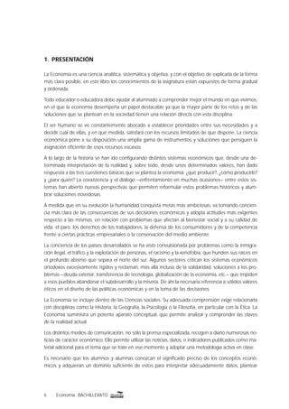6 Economía BACHILLERATO
1. PRESENTACIÓN
La Economía es una ciencia analítica, sistemática y objetiva, y con el objetivo de explicarla de la forma
más clara posible, en este libro los conocimientos de la asignatura están expuestos de forma gradual
y ordenada.
Todo educador o educadora debe ayudar al alumnado a comprender mejor el mundo en que vivimos,
en el que la economía desempeña un papel destacable ya que la mayor parte de los retos y de las
soluciones que se plantean en la sociedad tienen una relación directa con esta disciplina.
El ser humano se ve constantemente abocado a establecer prioridades entre sus necesidades y a
decidir cuál de ellas, y en qué medida, satisfará con los recursos limitados de que dispone. La ciencia
económica pone a su disposición una amplia gama de instrumentos y soluciones que persiguen la
asignación eﬁciente de esos recursos escasos.
A lo largo de la historia se han ido conﬁgurando distintos sistemas económicos que, desde una de-
terminada interpretación de la realidad y, sobre todo, desde unos determinados valores, han dado
respuesta a las tres cuestiones básicas que se plantea la economía: ¿qué producir?, ¿cómo producirlo?
y ¿para quién? La coexistencia y el diálogo –enfrentamiento en muchas ocasiones– entre estos sis-
temas han abierto nuevas perspectivas que permiten reformular estos problemas históricos y alum-
brar soluciones novedosas.
A medida que en su evolución la humanidad conquista metas más ambiciosas, va tomando concien-
cia más clara de las consecuencias de sus decisiones económicas y adopta actitudes más exigentes
respecto a las mismas, en relación con problemas que afectan al bienestar social y a su calidad de
vida: el paro, los derechos de los trabajadores, la defensa de los consumidores y de la competencia
frente a ciertas prácticas empresariales o la conservación del medio ambiente.
La conciencia de los países desarrollados se ha visto convulsionada por problemas como la inmigra-
ción ilegal, el tráﬁco y la explotación de personas, el racismo y la xenofobia, que hunden sus raíces en
el profundo abismo que separa el norte del sur. Algunos sectores critican los sistemas económicos
ortodoxos excesivamente rígidos y reclaman, más allá incluso de la solidaridad, soluciones a los pro-
blemas –deuda exterior, transferencia de tecnología, globalización de la economía, etc.– que impiden
a esos pueblos abandonar el subdesarrollo y la miseria. De ahí la necesaria referencia a sólidos valores
éticos en el diseño de las políticas económicas y en la toma de las decisiones.
La Economía se incluye dentro de las Ciencias sociales. Su adecuada comprensión exige relacionarla
con disciplinas como la Historia, la Geografía, la Psicología o la Filosofía, en particular con la Ética. La
Economía suministra un potente aparato conceptual, que permite analizar y comprender las claves
de la realidad actual.
Los distintos medios de comunicación, no sólo la prensa especializada, recogen a diario numerosas no-
ticias de carácter económico. Ello permite utilizar las noticias, datos, e indicadores publicados como ma-
terial adicional para el tema que se trate en ese momento y adoptar una metodología activa en clase.
Es necesario que los alumnos y alumnas conozcan el signiﬁcado preciso de los conceptos econó-
micos y adquieran un dominio suﬁciente de estos para interpretar adecuadamente datos, plantear
 
