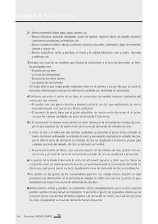 Unidad 4 Solucionario
66 Economía BACHILLERATO
2 – Bienes normales: libros, ropa, joyas, coches, etc.
– Bienes inferiores: pescado congelado, aceite de girasol, bisutería, libros de bolsillo, hostales
o pensiones, productos de imitación, etc.
– Bienes complementarios: abrigo y bufanda, vivienda y muebles, ordenador y lápiz de memoria,
cámara y tarjeta, etc.
– Bienes sustitutivos: moto y bicicleta, el móvil y la cabina telefónica, cine y teatro, discman
y walkman, etc.
3 Aunque son muchas las variables que afectan al consumidor a la hora de demandar un bien,
las principales son:
– El precio de ese bien.
– La renta del consumidor.
– El precio de los otros bienes.
– Los gustos del consumidor.
De todas ellas la que mayor poder explicativo tiene es la primera, y es por ello que la curva de
demanda relaciona para cada precio del bien la cantidad que demanda el consumidor.
4 Conforme aumenta el precio de un bien, el consumidor demandará menores cantidades del
mismo por dos motivos:
– Al resultar más caro, pierde atractivo y deseará sustituirlo por otro que satisfaciendo la misma
necesidad resulte más económico. Efecto sustitución.
– El aumento de precio hace que el poder adquisitivo de nuestra renta disminuya al no poder
comprar las mismas cantidades de antes de la subida. Efecto renta.
5 a. El consumidor irá menos veces al cine, es decir, disminuye la demanda de entradas de cine,
por lo que pasamos de un punto a otro de la curva de demanda de entradas de cine.
b. Como el cine y el teatro son dos servicios sustitutivos, al aumentar el precio de las entradas de
teatro, disminuirá la demanda de entradas de teatro y aumentará la demanda de entradas de cine,
por lo tanto la curva de demanda de entradas de cine se desplazará a la derecha, ya que para
cualquier precio de las entradas de cine, su demanda aumentará.
c. Al aumentar la renta de Blanca, sea cual sea el precio de las entradas de cine, podrá ir más ve-
ces al cine y por tanto la curva de demanda de entradas de cine se desplazará a la derecha.
6 Un premio de la lotería incrementa la renta del afortunado ganador y, dado que los discos se
comportan como un bien normal ante la renta, un aumento de ésta incrementará la demanda de
discos sea cual sea su precio, es decir, desplazará la curva de demanda de discos a la derecha.
7 Un cambio en los gustos de los consumidores para los que resulta menos atractivo el bien
provocará una disminución en la demanda de abrigos de pieles sea cual sea su precio, lo que
desplazará a la izquierda la curva de demanda de este bien.
8 Ambos bienes, motos y gasolina, se comportan como complementarios, pues su uso conjunto
permite satisfacer la necesidad del transporte. Si aumenta el precio de la gasolina, disminuye su
consumo por lo cual afectará de forma negativa a la demanda de motos, sea cual sea el precio
de estas, desplazando su curva de demanda hacia la izquierda.
 