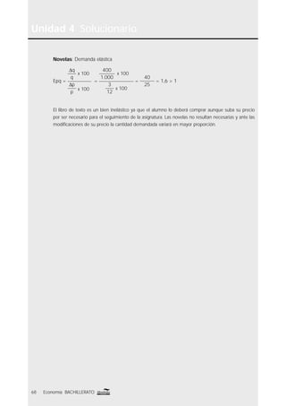 Unidad 4 Solucionario
68 Economía BACHILLERATO
Novelas: Demanda elástica
Epq =
∆q
q
x 100
∆p
p
x 100
=
400
1.000
x 100
3
12
x 100
=
40
25
= 1,6 > 1
El libro de texto es un bien inelástico ya que el alumno lo deberá comprar aunque suba su precio
por ser necesario para el seguimiento de la asignatura. Las novelas no resultan necesarias y ante las
modiﬁcaciones de su precio la cantidad demandada variará en mayor proporción.
 
