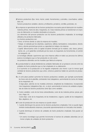 Unidad 5 Solucionario
70 Economía BACHILLERATO
2 Factores productivos ﬁjos: tierra, tractor, arado, herramientas y utensilios, cosechadora, sulfata-
dora, etc.
Factores productivos variables: abonos y fertilizantes, jornaleros, semillas, pesticidas, etc.
3 La empresa se aprovisiona de los factores productivos necesarios para la fabricación de muebles:
materias primas, mano de obra, maquinaria, etc. Estas materias primas se transforman en el pro-
ceso de fabricación en muebles destinados al consumo.
Los elementos del proceso productivo son los factores productivos empleados, la tecnología
utilizada y los productos fabricados.
Los factores productivos son:
• Tierra: el terreno donde se ubica la empresa de muebles.
• Trabajo: el realizado por los ebanistas, carpinteros, tallistas, barnizadores, restauradores, diseña-
dores y demás personal que presta su capacidad de trabajo a la empresa.
• Capital: diferenciamos entre el capital circulante formado por la madera, cola, clavos, pintura,
barniz, etc., y el capital ﬁjo constituido por las naves, la maquinaria, las herramientas, el camión
de transporte, etc.
La tecnología utilizada: suponemos que esta empresa utiliza en todos sus procesos los últimos
avances tecnológicos que se han producido en este sector.
Los productos obtenidos son los muebles que fabrica la empresa.
4 La productividad se calcula dividiendo las unidades fabricadas de un producto concreto entre las
unidades de factor productivo que se han empleado en su elaboración.
Si el aumento en la producción se ha logrado empleando una menor o por lo menos igual
cantidad de factores productivos que antes, entonces podemos hablar de aumento de produc-
tividad.
5 a. A corto plazo podrían aumentar los factores productivos variables, por ejemplo aumentando
las horas extra de la plantilla, contratando más trabajadores, aumentando los turnos de trabajo
de la maquinaria, etc.
A largo plazo, además de las medidas anteriores, ampliando las instalaciones, incorporando
más maquinaria, trabajadores ﬁjos, etc., es decir, aumentando el número de unidades emplea-
das de todos los factores productivos tanto ﬁjos como variables.
b. Costes variables: coste de las horas extraordinarias, coste de las materias primas: piezas, pin-
tura, chapa, etc.
Costes ﬁjos: coste de la maquinaria, de las instalaciones, seguros, sueldo de los trabajadores
ﬁjos, alquileres, etc.
6 El coste de producción de una empresa se puede reducir:
1. Cuando disminuyen los precios de los factores productivos empleados. Esto se puede lograr
también deslocalizando empresas y buscando aprovisionamiento en mercados más baratos.
2. Cuando disminuye el número de unidades de factor productivo empleado. Esto puede ser
debido a:
• Un avance tecnológico que permite incrementar el número de unidades obtenidas con un
menor empleo de unidades de factor productivo.
 