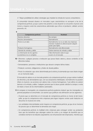 Unidad 6 Solucionario
76 Economía BACHILLERATO
3.° Mayor posibilidad de utilizar estrategias que impidan la entrada de nuevos competidores.
El consumidor deseará situarse en mercados cuyas características se acerquen a las de la
competencia perfecta, ya que cuanto más próximo a esta situación se encuentre el precio será
menor y mayores serán las características adicionales que ofrece el producto: calidad, servicio
posventa, etc.
9
Competencia perfecta Realidad
Muchos oferentes No siempre
Muchos demandantes Normalmente
Precio es un dato Normalmente no es un dato, las empresas
intentan mediante la diferenciación adquirir
poder para ﬁjarlo
Producto homogéneo Normalmente está diferenciado
Libertad de entrada y salida Existen barreras de entrada y salida
La información de los agentes
económicos no es completa
Falta información sobre lo que
ocurre en el mercado
10 • Oferentes: cualquier persona o institución que posea títulos valores y desee venderlos en las
diferentes bolsas.
• Demandantes: personas o instituciones que deseen comprar dichos títulos.
• Producto: acciones, obligaciones y títulos de deuda pública.
• Precio: la cotización, que viene determinada por la oferta y la demanda que esos títulos tengan
en un momento dado.
El mercado de valores es un mercado próximo a la competencia perfecta, ya que existen multitud
de oferentes y de demandantes que, con sus actuaciones individuales, normalmente no pueden
inﬂuir en el precio. Las acciones son valores más o menos homogéneos. Y por último no existen
barreras a la entrada y salida. Cualquier persona que lo desee puede solicitar la compra o venta
de títulos a través de los intermediarios autorizados.
11 Al comparar el monopolio y la competencia perfecta podemos deducir que los monopolios en
general perjudican al consumidor. Las razones que justiﬁcan esta aﬁrmación son las siguientes:
– El precio que se determina en el mercado de competencia perfecta es menor al del mono-
polio, ya que la competencia entre empresas para lograr mayores ventas suele traducirse en
descenso en el precio de venta.
– Las cantidades intercambiadas serán mayores en competencia perfecta, ya que al ser menores
los precios que se determinan la demanda será mayor.
– En competencia perfecta, la rivalidad entre empresas para conseguir vender sus productos
hace que los beneﬁcios que obtengan cubran los costes y un margen de beneﬁcio que se
considera normal en la industria (equivalente a la remuneración del empresario), mientras que
 