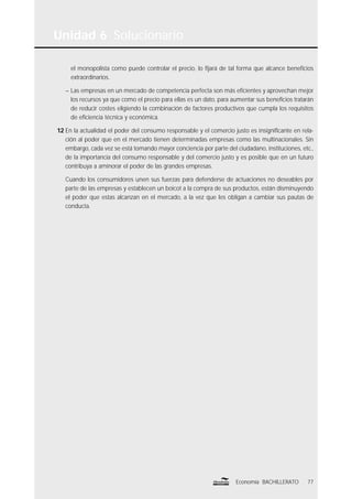 el monopolista como puede controlar el precio, lo ﬁjará de tal forma que alcance beneﬁcios
extraordinarios.
– Las empresas en un mercado de competencia perfecta son más eﬁcientes y aprovechan mejor
los recursos ya que como el precio para ellas es un dato, para aumentar sus beneﬁcios tratarán
de reducir costes eligiendo la combinación de factores productivos que cumpla los requisitos
de eﬁciencia técnica y económica.
12 En la actualidad el poder del consumo responsable y el comercio justo es insigniﬁcante en rela-
ción al poder que en el mercado tienen determinadas empresas como las multinacionales. Sin
embargo, cada vez se está tomando mayor conciencia por parte del ciudadano, instituciones, etc.,
de la importancia del consumo responsable y del comercio justo y es posible que en un futuro
contribuya a aminorar el poder de las grandes empresas.
Cuando los consumidores unen sus fuerzas para defenderse de actuaciones no deseables por
parte de las empresas y establecen un boicot a la compra de sus productos, están disminuyendo
el poder que estas alcanzan en el mercado, a la vez que les obligan a cambiar sus pautas de
conducta.
Unidad 6 Solucionario
77Economía BACHILLERATO
 