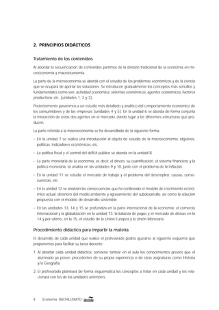 8 Economía BACHILLERATO
2. PRINCIPIOS DIDÁCTICOS
Tratamiento de los contenidos
Al abordar la secuenciación de contenidos partimos de la división tradicional de la economía en mi-
croeconomía y macroeconomía.
La parte de la microeconomía se aborda con el estudio de los problemas económicos y de la ciencia
que se ocupará de aportar las soluciones. Se introducen gradualmente los conceptos más sencillos y
fundamentales como son: actividad económica, sistemas económicos, agentes económicos, factores
productivos, etc. (unidades 1, 2 y 3).
Posteriormente pasaremos a un estudio más detallado y analítico del comportamiento económico de
los consumidores y de las empresas (unidades 4 y 5). En la unidad 6 se aborda de forma conjunta
la interacción de estos dos agentes en el mercado, dando lugar a las diferentes estructuras que pro-
ducen.
La parte referida a la macroeconomía se ha desarrollado de la siguiente forma:
n En la unidad 7 se realiza una introducción al objeto de estudio de la macroeconomía: objetivos,
políticas, indicadores económicos, etc.
n La política ﬁscal y el control del déﬁcit público se aborda en la unidad 8.
n La parte monetaria de la economía, es decir, el dinero, su cuantiﬁcación, el sistema ﬁnanciero y la
política monetaria, se analiza en las unidades 9 y 10, junto con el problema de la inﬂación.
n En la unidad 11 se estudia el mercado de trabajo y el problema del desempleo: causas, conse-
cuencias, etc.
n En la unidad 12 se analizan las consecuencias que ha conllevado el modelo de crecimiento econó-
mico actual: deterioro del medio ambiente y agravamiento del subdesarrollo, así como la solución
propuesta con el modelo de desarrollo sostenible.
n En las unidades 13, 14 y 15 se profundiza en la parte internacional de la economía: el comercio
internacional y la globalización en la unidad 13; la balanza de pagos y el mercado de divisas en la
14 y por último, en la 15, el estudio de la Unión Europea y la Unión Monetaria.
Procedimiento didáctico para impartir la materia
El desarrollo de cada unidad que realice el profesorado podría ajustarse al siguiente esquema que
proponemos para facilitar su tarea docente:
1. Al abordar cada unidad didáctica, conviene tantear en el aula los conocimientos previos que el
alumnado ya posee, procedentes de su propia experiencia o de otras asignaturas como Historia
y/o Geografía.
2. El profesorado planteará de forma esquemática los conceptos a tratar en cada unidad y los rela-
cionará con los de las unidades anteriores.
 