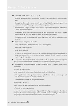 Unidad 7 Solucionario
82 Economía BACHILLERATO
14 DEMANDA AGREGADA = C + GP + I + (X – M)
• Consumo: Adquisición de una moto, de una televisión, coger el autobús, comer en un restau-
rante.
• Gasto público: Compra de material sanitario para un hospital público, gasto de reparación de
una autovía, obras del AVE, compra de material escolar para un instituto.
• Inversión privada: Compra de un piso por una familia, adquisición de maquinaria, ordenadores
y locales por parte de la empresa.
• Exportaciones netas: Venta a Alemania de aceite de oliva, venta de jamón de Teruel a Estados
Unidos, compra de salmón de Noruega, compra de petróleo de Arabia Saudí.
El componente de la demanda agregada que se deprecia es todo gasto en adquirir bienes de
capital ﬁjo.
15 • El trabajo de los inmigrantes sin papeles.
• Clases particulares que dan los estudiantes para cubrir sus gastos.
• Prostitución y tráﬁco de drogas.
• Ventas de discos piratas.
• En el sector del calzado, de la confección y de la limpieza doméstica hay muchos trabajadores
que prestan sus servicios sin un contrato de trabajo legalizado. De esta manera la empresa
evade el pago de impuestos.
16 Se trata de que el alumnado, mediante la lectura reﬂexiva de los apuntes, destaque los aspectos
que a su juicio descaliﬁcan al PIB como indicador del bienestar económico y social.
17 Las variables que inﬂuyen en la DA son aquellas que pueden afectar a cualquiera de sus compo-
nentes y son:
a. El nivel general de precios.
b. Las decisiones de política económica (política monetaria y política ﬁscal).
c. El comportamiento de los agentes económicos de las familias y de las empresas, que está
inﬂuido por sus expectativas, grado de conﬁanza, etc.
La oferta agregada depende de las siguientes variables:
a. Nivel general de precios.
b. Del volumen de factores productivos y de la tecnología utilizada.
c. Precio de los factores productivos.
La curva de demanda agregada relaciona el gasto total y el nivel general de precios. El cambio en
cualquiera de las otras variables (excepto el nivel general de precios) que inﬂuyen en la demanda
agregada provocaría un desplazamiento de la curva de demanda agregada.
 
