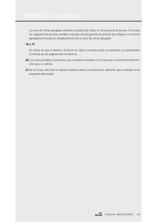Unidad 7 Solucionario
83Economía BACHILLERATO
La curva de oferta agregada relaciona la producción total y el nivel general de precios. El cambio
en cualquiera de las otras variables (excepto el nivel general de precios) que inﬂuyen en la oferta
agregada provocaría un desplazamiento de la curva de oferta agregada.
18 y 19
Se tratará de que el alumno, al buscar los datos necesarios para su resolución, se acostrumbre
al manejo de las páginas web de Internet.
20 Con esta actividad se pretende que el alumno actualice con la prensa económica la informa-
ción que se solicita.
21 De la lectura del texto el alumno deberá extraer la información suﬁciente para contestar a las
preguntas planteadas.
 