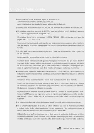 85Economía BACHILLERATO
Unidad 8 Solucionario
2 Administración Central: la defensa, la justicia, la televisión, etc.
Administración autonómica: sanidad, educación, etc.
Administración local: alumbrado, transporte urbano, alcantarillado, etc.
3 Los impuestos más comunes son: IRPF, IVA, IBI, IAE, impuesto de circulación de vehículos, etc.
4 El ciudadano A que tiene una renta de 12.000 € pagaría en el primer caso 2.400 € de impuestos
(0,2 x 12.000) y lo mismo en el segundo caso.
El ciudadano B en el primer caso pagaría 24.000 € (120.000 x 0,2), mientras que en el segundo
pagaría 48.000 (0,4 x 120.000).
Podemos concluir que cuando los impuestos son progresivos no solo paga más quien más tiene
sino que además lo hace en mayor proporción, lo que contribuye a una mayor redistribución de
la renta.
5 El déﬁcit público se produce cuando los gastos del Estado han sido superiores a sus ingresos en
un año concreto.
La deuda pública la origina la acumulación de sucesivos déﬁcit públicos.
Cuando la deuda pública es elevada genera una carga de intereses tan alta que puede absorber
gran parte de los ingresos públicos que generaría el crecimiento económico. Además la emisión
de títulos de deuda pública con los que se suele ﬁnanciar los sucesivos déﬁcit disminuye la capa-
cidad de captar ﬁnanciación por parte de la iniciativa privada para realizar sus inversiones.
6 Aumento de los impuestos: puede ocasionar una disminución del consumo y de la inversión que
reduzcan el crecimiento económico. Constituye además una medida impopular para el gobierno
que la aplique.
Emisión de dinero: ocasiona inﬂación y puede llevar a una devaluación de la moneda.
Emisión de títulos de deuda pública: priva de recursos al sector privado para ﬁnanciarse y el pago
de intereses que ocasiona una elevada deuda pública hipoteca la actuación de futuros gobiernos.
Mediante este mecanismo, el Estado se endeuda.
La privatización de empresas públicas que llevó a cabo el Gobierno en los años previos a la en-
trada en la UEM supuso una importante fuente de ingresos a corto plazo que permitió la reduc-
ción del déﬁcit público, si bien privó de la fuente de rentas que los beneﬁcios de esas empresas
suponían.
7 Se trata de que el alumno, utilizando esta página web, responda a las cuestiones planteadas.
8 En su función redistribuidora de la renta, el Estado establece una serie de medidas que tienden
a trasladar rentas de los más acaudalados a los más necesitados. Estas medidas contribuyen a
disminuir las diferencias sustanciales de renta que genera el mercado.
El Estado fomenta la eﬁciencia económica, es decir, asume la producción de bienes y servicios,
introduce competencia en los mercados, desincentiva actividades perjudiciales. Con todas estas
medidas contribuye a resolver los siguientes fallos del mercado: el que no oferte todos los bienes
 