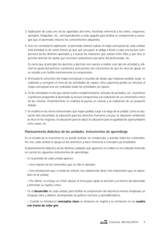 9Economía BACHILLERATO
3. Explicación de cada uno de los apartados del tema, haciendo referencia a los textos, esquemas,
ejemplos, fotografías, etc., correspondientes a cada epígrafe para facilitar su comprensión y conse-
guir que el alumnado refuerce los conocimientos adquiridos.
4. Una vez concluida la explicación, el alumnado deberá realizar el mapa conceptual de cada unidad.
Esta actividad es de sumo interés ya que, por una parte, le obliga a llevar a cabo una lectura com-
prensiva de los distintos apartados y a buscar las relaciones que existan entre ellos y, por otra, le
permite detectar las dudas que necesiten aclaraciones por parte del profesorado, etc.
Es cierto que al principio los alumnos y alumnas son reacios a realizar este tipo de actividad y soli-
citan la ayuda del profesor o profesora, pero pronto son conscientes de que les sirve de apoyo en
su estudio y les facilita enormemente la comprensión.
5. Efectuada la corrección del mapa conceptual y resueltas las dudas que hubiesen podido surgir, se
realizarán y corregirán el resto de las actividades de repaso. Otra sugerencia podría ser efectuar el
mapa conceptual una vez realizadas todas las actividades de repaso.
6. En las actividades en las que existen textos complementarios, artículos de periódico, etc., el profesor
o profesora propondrá al alumnado su lectura comprensiva y la realización de un comentario crítico
de las mismas. Posteriormente se realizará la puesta en común y la realización de un pequeño
debate.
7. Se incidirá en los temas transversales que hayan podido surgir a lo largo de la unidad, como la edu-
cación del consumidor, la educación para los derechos humanos y la paz, la educación ambiental,
la ética en los negocios, la educación para la salud, la educación para la igualdad de oportunidades
entre sexos, etc.
Planteamiento didáctico de las unidades. Instrumentos de aprendizaje
En el estudio de la economía no se puede avanzar sin comprender y asimilar todos los contenidos.
Por eso, cada unidad se apoya en las anteriores y hace referencia a conceptos ya estudiados.
El planteamiento didáctico de las distintas unidades que aparecen en el libro se ha realizado teniendo
en cuenta los siguientes instrumentos de aprendizaje:
n En la portada de cada unidad aparece:
– Una relación de los contenidos que en ella se abordan.
– Una introducción que, a modo de síntesis, nos adelanta las ideas más importantes que se expon-
drán en la unidad.
– Por último, se incluye un chiste alusivo al tema para captar la atención y el interés del alumnado
y fomentar su espíritu crítico.
n En el desarrollo de cada unidad, para facilitar la comprensión del alumno/a hemos empleado un
lenguaje claro y diáfano, acompañado de gráﬁcos concisos y ejempliﬁcadores.
– Cuando se introducen conceptos clave se destacan en negrita y se enmarcan en un cuadro
con trama de color gris.
 