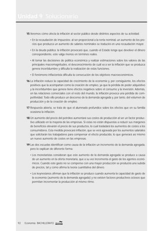 Unidad 9 Solucionario
92 Economía BACHILLERATO
15 Veremos cómo afecta la inﬂación al sector público desde distintos aspectos de su actividad.
• En la recaudación de impuestos: al ser proporcional a la renta nominal, un aumento de los pre-
cios que produzca un aumento de salarios nominales se traducirá en una recaudación mayor.
• En la deuda pública: la inﬂación provocará que, cuando el Estado tenga que devolver el dinero
correspondiente, este valga menos en términos reales.
• Al tomar las decisiones de política económica y realizar estimaciones sobre los valores de las
principales macromagnitudes, el desconocimiento de cuál va a ser la inﬂación que se produzca
genera incertidumbre y diﬁculta la realización de estas funciones.
• El fenómeno inﬂacionista diﬁculta la consecución de los objetivos macroeconómicos.
16 La inﬂación reduce la capacidad de crecimiento de la economía y, por consiguiente, los efectos
positivos que la acompañan como la creación de empleo, ya que la pérdida de poder adquisitivo
y la incertidumbre que genera tiene efectos negativos sobre el consumo y la inversión. Además,
en las relaciones comerciales con el resto del mundo, la inﬂación provoca una pérdida de com-
petitividad. Todo ello produce un descenso de la demanda agregada y, por tanto, del volumen de
producción y de la creación de empleo.
17 Respuesta abierta, se trata de que el alumnado profundice sobre los efectos que en su familia
ocasiona la inﬂación.
18 Un aumento del precio del petróleo aumentará sus costes de producción al ser un factor produc-
tivo utilizado en la mayoría de las empresas. Si estas no están dispuestas a reducir sus márgenes
de beneﬁcios elevarán el precio de sus productos, lo cual trasladará los aumentos de costes a los
consumidores. Esta medida provocará inﬂación, que se verá agravada por los aumentos salariales
que solicitarán los trabajadores para compensar el efecto producido, lo que generará así mismo
un nuevo aumento de costes en las empresas.
19 Las dos escuelas identiﬁcan como causa de la inﬂación un incremento de la demanda agregada,
pero lo explican de diferente forma:
• Los monetaristas consideran que este aumento de la demanda agregada se produce a causa
de un aumento en la oferta monetaria, que a su vez incrementa el gasto de los agentes econó-
micos. Cuando este gasto no se compense con una mayor producción se producirá una subida
de precios, tal y como aﬁrma la teoría cuantitativa del dinero.
• Los keynesianos aﬁrman que la inﬂación se produce cuando aumenta la capacidad de gasto de
la economía (aumento de la demanda agregada) y no existen factores productivos ociosos que
permitan incrementar la producción al mismo ritmo.
 