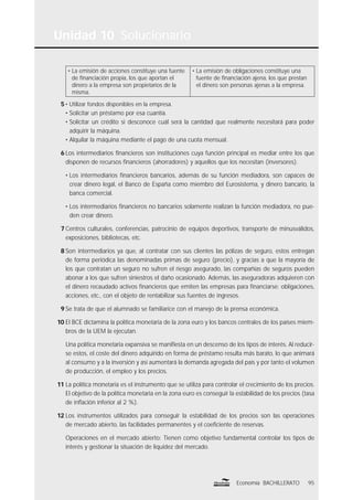 Unidad 10 Solucionario
95Economía BACHILLERATO
• La emisión de acciones constituye una fuente
de ﬁnanciación propia, los que aportan el
dinero a la empresa son propietarios de la
misma.
• La emisión de obligaciones constituye una
fuente de ﬁnanciación ajena, los que prestan
el dinero son personas ajenas a la empresa.
5 • Utilizar fondos disponibles en la empresa.
• Solicitar un préstamo por esa cuantía.
• Solicitar un crédito si desconoce cuál será la cantidad que realmente necesitará para poder
adquirir la máquina.
• Alquilar la máquina mediante el pago de una cuota mensual.
6 Los intermediarios ﬁnancieros son instituciones cuya función principal es mediar entre los que
disponen de recursos ﬁnancieros (ahorradores) y aquellos que los necesitan (inversores).
• Los intermediarios ﬁnancieros bancarios, además de su función mediadora, son capaces de
crear dinero legal, el Banco de España como miembro del Eurosistema, y dinero bancario, la
banca comercial.
• Los intermediarios ﬁnancieros no bancarios solamente realizan la función mediadora, no pue-
den crear dinero.
7 Centros culturales, conferencias, patrocinio de equipos deportivos, transporte de minusválidos,
exposiciones, bibliotecas, etc.
8 Son intermediarios ya que, al contratar con sus clientes las pólizas de seguro, estos entregan
de forma periódica las denominadas primas de seguro (precio), y gracias a que la mayoría de
los que contratan un seguro no sufren el riesgo asegurado, las compañías de seguros pueden
abonar a los que sufren siniestros el daño ocasionado. Además, las aseguradoras adquieren con
el dinero recaudado activos ﬁnancieros que emiten las empresas para ﬁnanciarse: obligaciones,
acciones, etc., con el objeto de rentabilizar sus fuentes de ingresos.
9 Se trata de que el alumnado se familiarice con el manejo de la prensa económica.
10 El BCE dictamina la política monetaria de la zona euro y los bancos centrales de los países miem-
bros de la UEM la ejecutan.
Una política monetaria expansiva se maniﬁesta en un descenso de los tipos de interés. Al reducir-
se estos, el coste del dinero adquirido en forma de préstamo resulta más barato, lo que animará
al consumo y a la inversión y así aumentará la demanda agregada del país y por tanto el volumen
de producción, el empleo y los precios.
11 La política monetaria es el instrumento que se utiliza para controlar el crecimiento de los precios.
El objetivo de la política monetaria en la zona euro es conseguir la estabilidad de los precios (tasa
de inﬂación inferior al 2 %).
12 Los instrumentos utilizados para conseguir la estabilidad de los precios son las operaciones
de mercado abierto, las facilidades permanentes y el coeﬁciente de reservas.
Operaciones en el mercado abierto: Tienen como objetivo fundamental controlar los tipos de
interés y gestionar la situación de liquidez del mercado.
 