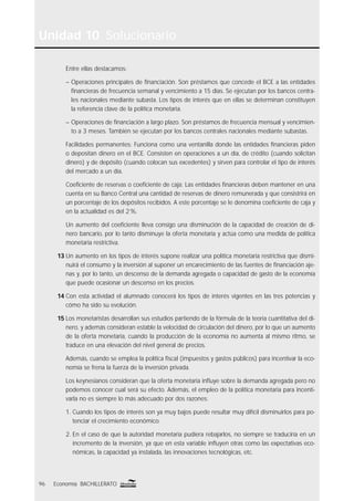 Unidad 10 Solucionario
96 Economía BACHILLERATO
Entre ellas destacamos:
– Operaciones principales de ﬁnanciación. Son préstamos que concede el BCE a las entidades
ﬁnancieras de frecuencia semanal y vencimiento a 15 días. Se ejecutan por los bancos centra-
les nacionales mediante subasta. Los tipos de interés que en ellas se determinan constituyen
la referencia clave de la política monetaria.
– Operaciones de ﬁnanciación a largo plazo. Son préstamos de frecuencia mensual y vencimien-
to a 3 meses. También se ejecutan por los bancos centrales nacionales mediante subastas.
Facilidades permanentes: Funciona como una ventanilla donde las entidades ﬁnancieras piden
o depositan dinero en el BCE. Consisten en operaciones a un día, de crédito (cuando solicitan
dinero) y de depósito (cuando colocan sus excedentes) y sirven para controlar el tipo de interés
del mercado a un día.
Coeﬁciente de reservas o coeﬁciente de caja: Las entidades ﬁnancieras deben mantener en una
cuenta en su Banco Central una cantidad de reservas de dinero remunerada y que consistrirá en
un porcentaje de los depósitos recibidos. A este porcentaje se le denomina coeﬁciente de caja y
en la actualidad es del 2%.
Un aumento del coeﬁciente lleva consigo una disminución de la capacidad de creación de di-
nero bancario, por lo tanto disminuye la oferta monetaria y actúa como una medida de política
monetaria restrictiva.
13 Un aumento en los tipos de interés supone realizar una política monetaria restrictiva que dismi-
nuirá el consumo y la inversión al suponer un encarecimiento de las fuentes de ﬁnanciación aje-
nas y, por lo tanto, un descenso de la demanda agregada o capacidad de gasto de la economía
que puede ocasionar un descenso en los precios.
14 Con esta actividad el alumnado conocerá los tipos de interés vigentes en las tres potencias y
cómo ha sido su evolución.
15 Los monetaristas desarrollan sus estudios partiendo de la fórmula de la teoría cuantitativa del di-
nero, y además consideran estable la velocidad de circulación del dinero, por lo que un aumento
de la oferta monetaria, cuando la producción de la economía no aumenta al mismo ritmo, se
traduce en una elevación del nivel general de precios.
Además, cuando se emplea la política ﬁscal (impuestos y gastos públicos) para incentivar la eco-
nomía se frena la fuerza de la inversión privada.
Los keynesianos consideran que la oferta monetaria inﬂuye sobre la demanda agregada pero no
podemos conocer cual será su efecto. Además, el empleo de la política monetaria para incenti-
varla no es siempre lo más adecuado por dos razones:
1. Cuando los tipos de interés son ya muy bajos puede resultar muy difícil disminuirlos para po-
tenciar el crecimiento económico.
2. En el caso de que la autoridad monetaria pudiera rebajarlos, no siempre se traduciría en un
incremento de la inversión, ya que en esta variable inﬂuyen otras como las expectativas eco-
nómicas, la capacidad ya instalada, las innovaciones tecnológicas, etc.
 