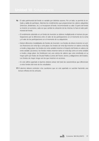 Unidad 10 Solucionario
97Economía BACHILLERATO
16 – El valor patrimonial del fondo es variable por distintas razones. Por un lado, se permite la en-
trada y salida de partícipes. Además los rendimientos que proporcionan los valores adquiridos
(intereses, dividendos, etc.) se incorporan al fondo, incrementando su valor. Si parte del fondo
se invierte en acciones, cada vez que cambie la cotización de las mismas, lo hará el valor patri-
monial del fondo.
– El rendimiento obtenido en un fondo de inversión se obtiene multiplicando el número de par-
ticipaciones por la diferencia entre el valor de las participaciones en el momento de la venta
y el valor de las participaciones en el momento de su adquisición.
– Existen diferentes modalidades de fondos de inversión. Los fondos de dinero invierten en acti-
vos ﬁnancieros de renta ﬁja a corto plazo; los fondos de renta ﬁja invierten en valores renta ﬁja
a medio y largo plazo; los fondos de renta variable invierten el importe del fondo en valores de
renta variable (acciones); los fondos mixtos invierten tanto en renta ﬁja como en renta variable
a medio y largo plazo; los fondtesoro son una cartera de valores que está constituida en su
mayor parte por títulos de Deuda Pública (Letras del Tesoro, bonos y obligaciones del Estado).
Los fondos de mayor riesgo son los que invierten en acciones.
– En este último apartado el alumno deberá extraer del texto las características que diferencian
a estos fondos del resto de los estudiados.
17 El alumno deberá contestar a las cuestiones que en este apartado se suscitan haciendo una
lectura reﬂexiva de los artículos.
 