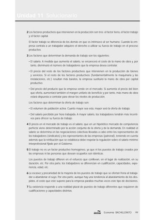 99Economía BACHILLERATO
Unidad 11 Solucionario
2 Los factores productivos que intervienen en la producción son tres: el factor tierra, el factor trabajo
y el factor capital.
El factor trabajo se diferencia de los demás en que es intrínseco al ser humano. Cuando la em-
presa contrata a un trabajador adquiere el derecho a utilizar su fuerza de trabajo en el proceso
productivo.
3 Los factores que determinan la demanda de trabajo son los siguientes:
• El salario. A medida que aumenta el salario, se encarecerá el coste de la mano de obra y, por
tanto, disminuirá el número de trabajadores que la empresa desea contratar.
• El precio del resto de los factores productivos que intervienen en la producción de bienes
y servicios. Si el resto de los factores productivos (fundamentalmente la maquinaria y las
instalaciones, etc.) resultan más baratos, la empresa sustituirá la mano de obra por capital
productivo.
• Del precio del producto que la empresa vende en el mercado. Si aumenta el precio del bien
que oferta, aumentará también el margen unitario de beneﬁcio y por tanto, más mano de obra
estará dispuesta a contratar para elevar los niveles de producción.
Los factores que determinan la oferta de trabajo son:
• El volumen de población activa. Cuanto mayor sea esta, mayor será la oferta de trabajo.
• Del salario percibido por hora trabajada. A mayor salario, los trabajadores tendrán más incenti-
vos para ofrecer su fuerza de trabajo.
4 El precio en el mercado de trabajo es el salario, que en un hipotético mercado de competencia
perfecta viene determinado por la acción conjunta de la oferta y de la demanda. En realidad el
salario se determina en las negociaciones colectivas llevadas a cabo entre los representantes de
los trabajadores (sindicatos) y los representantes de las empresas (patronal), teniendo en cuenta
además que la retribución que se establezca debe respetar la regulación sobre el salario mínimo
interprofesional ﬁjado por el Gobierno.
5 El trabajo no es un factor productivo homogéneo, ya que ni los puestos de trabajo creados por
las empresas ni las personas que desean ocuparlos son idénticas.
Los puestos de trabajo diﬁeren en el esfuerzo que conllevan, en el lugar de realización, en su
duración, etc. Por otra parte, los trabajadores se diferencian en cualiﬁcación, capacidades, expe-
riencia, edad, etc.
6 La escasez y precariedad de la mayoría de los puestos de trabajo que se ofertan frena al trabaja-
dor a abandonar el suyo. Por otra parte, aunque hay una tendencia al abaratamiento de los des-
pidos, el coste que este supone para la empresa paraliza muchas veces este tipo de decisiones.
7 Su existencia responde a una realidad plural de puestos de trabajo diferentes que requieren de
cualiﬁcaciones y capacidades distintas.
 