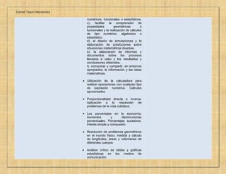 Daniel Tesón Menéndez
numéricos, funcionales o estadísticos.
c). facilitar la comprensión de
propiedades geométricas o
funcionales y la realización de cálculos
de tipo numérico, algebraico o
estadístico.
d). el diseño de simulaciones y la
elaboración de predicciones sobre
situaciones matemáticas diversas.
e). la elaboración de informes y
documentos sobre los procesos
llevados a cabo y los resultados y
conclusiones obtenidos.
f). comunicar y compartir, en entornos
apropiados, la información y las ideas
matemáticas.
 Utilización de la calculadora para
realizar operaciones con cualquier tipo
de expresión numérica. Cálculos
aproximados.
 Proporcionalidad directa e inversa.
Aplicación a la resolución de
problemas de la vida cotidiana.
 Los porcentajes en la economía.
Aumentos y disminuciones
porcentuales. Porcentajes sucesivos.
Interés simple y compuesto.
 Resolución de problemas geométricos
en el mundo físico: medida y cálculo
de longitudes, áreas y volúmenes de
diferentes cuerpos
 Análisis crítico de tablas y gráficas
estadísticas en los medios de
comunicación.
 