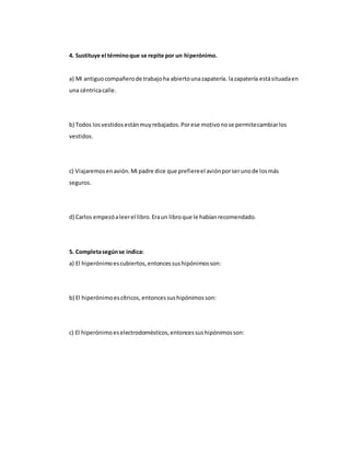 4. Sustituye el términoque se repite por un hiperónimo.
a) Mi antiguocompañerode trabajoha abiertounazapatería. lazapatería estásituadaen
una céntricacalle.
b) Todos losvestidosestánmuyrebajados.Porese motivonose permitecambiarlos
vestidos.
c) Viajaremosenavión.Mi padre dice que prefiereel aviónporserunode losmás
seguros.
d) Carlos empezóaleerel libro.Eraun libroque le habíanrecomendado.
5. Completasegúnse indica:
a) El hiperónimoescubiertos,entoncessushipónimosson:
b) El hiperónimoescítricos, entoncessushipónimosson:
c) El hiperónimoeselectrodomésticos,entoncessushipónimosson:
 