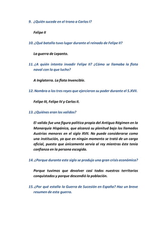 9. ¿Quién sucede en el trono a Carlos I?
Felipe II
10. ¿Qué batalla tuvo lugar durante el reinado de Felipe II?
La guerra de Lepanto.
11. ¿A quién intento invadir Felipe II? ¿Cómo se llamaba la flota
naval con la que lucho?
A Inglaterra. La flota Invencible.
12. Nombra a los tres reyes que ejercieron su poder durante el S.XVII.
Felipe III, Felipe IV y Carlos II.
13. ¿Quiénes eran los validos?
El valido fue una figura política propia del Antiguo Régimen en la
Monarquía Hispánica, que alcanzó su plenitud bajo los llamados
Austrias menores en el siglo XVII. No puede considerarse como
una institución, ya que en ningún momento se trató de un cargo
oficial, puesto que únicamente servía al rey mientras éste tenía
confianza en la persona escogida.
14. ¿Porque durante este siglo se produjo una gran crisis económica?
Porque tuvimos que devolver casi todos nuestros territorios
conquistados y porque descendió la población.
15. ¿Por qué estalla la Guerra de Sucesión en España? Haz un breve
resumen de esta guerra.
 