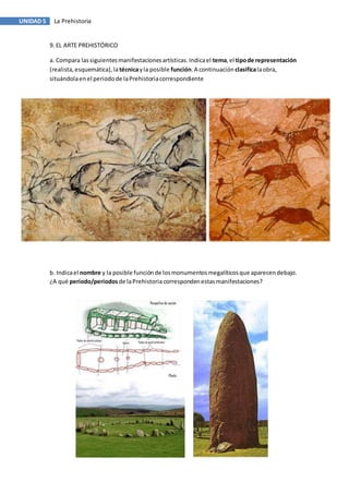 UNIDAD 5 La Prehistoria
9. EL ARTE PREHISTÓRICO
a. Compara lassiguientesmanifestacionesartísticas.Indicael tema,el tipode representación
(realista,esquemática),latécnicayla posible función.A continuación clasificalaobra,
situándolaenel periodode laPrehistoriacorrespondiente
b. Indicael nombre y la posible funciónde losmonumentosmegalíticosque aparecendebajo.
¿A qué periodo/periodos de laPrehistoriacorrespondenestasmanifestaciones?
 