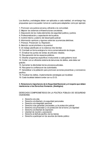 Los diseños y estrategias deben ser aplicados a cada realidad, sin embargo hay
propuestas que si se pueden tomar en cuenta para adaptarlas como por ejemplo:
1. Promover una justicia cercana y eficiente a la comunidad.
2. Mejorar los sistemas e infraestructuras carcelarias.
3. Depuración de los malos elementos de seguridad publica y justicia.
4. Profesionalización y capacitación de la policía.
5. Control interno y externo del desempeño policial.
6. Información oportuna y rigurosa sobre las ocurrencias delictivas.
7. Priorizar, Prevención vs. Represión.
8. Atención social prioritaria a la juventud.
9. Un trabajo planificado en la violencia intra familiar.
10. Combatir en forma enérgica la micro comercialización de drogas.
11. Erradicar los puntos de ventas de artículos robados.
12. Recuperación de los espacios públicos.
13. Diseñar programas específicos involucrando a cada gobierno local.
14. Contar con un eficiente sistema de denuncias de delitos, este debe ser
gratuito.
15. Aumentar la efectividad de los procesos judiciales.
16. Recuperar la confianza en las autoridades.
17. Sensibilizar a la población para promover acciones preventivas y convivencia
pacifica.
18. Focalizar los delitos, implementando estrategias por localidad.
19. Cada localidad deberá contar con su D.I.S.
3. Relaciona la importancia de la Seguridad Nacional y el respeto que deben
mantenerse a los Derechos Humanos. (Analógica)
DERECHOS COMPROMETIDOS EN LA POLÍTICA PÚBLICA DE SEGURIDAD
CIUDADANA:
 Derecho a la vida
 Derecho a la libertad y la seguridad personales
 Derecho a la integridad personal
 Derecho a las garantías procesales y a la protección judicial
 Derecho a la privacidad y a la protección de la honra y la dignidad
 Derecho a la libertad de expresión
 Libertad de reunión y asociación
 Derecho al disfrute pacífico de los bienes
 Derecho a participar en los asuntos de interés público
 