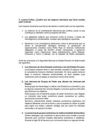 4. Lectura Crítica: ¿Cuáles son las mayores amenazas que tiene nuestro
país? (Literal)
Las mayores amenazas que hoy en día atacan a nuestro país son las siguientes:
 La violencia es la manifestación destructiva del conflicto social, lo que
constituye un atentado contra el progreso del Perú.
 Los agitadores políticos que conspiran contra la minería, a través del
neoindigenismo ambientalista, manejan ejes ideológicos rupturistas.
 Asistimos a una convergencia destructiva contra la democracia que va
desde el resurgimiento ideológico terrorista; la penetración de
organizaciones maoístas como Patria Roja en diversas instituciones
(Magisterio a través del SUTEP, rondas campesinas, o gobiernos
regionales como Cajamarca); hasta organizaciones como Aidesep,
Conacami y Tierra y Libertad, con el respaldo de ONGs extranjeras.
Entre las amenazas a la Seguridad Nacional el Estado Peruano ha determinado
las siguientes:
1. Los intereses de otros Estados contrarios a los del Estado Peruano:
Los Estados cooperan entre sí, pero también compiten. En algunos casos
la competencia involucra intereses nacionales. En otros puede inclusive
llegar a involucrar intereses fundamentales, es decir aquellos cuya
vulneración pone en peligro la existencia misma de la nación.
2. Los intereses de Grupos de Poder que afectan los intereses del
Estado:
Estos grupos de interés llegan a utilizar a los Estados en su beneficio y que
en algunas ocasiones han inclusive llegado a provocar guerras entre ellos
para alcanzar sus objetivos.
Estos grupos son inicialmente grupos de poder económico, pero llegado
un momento este poder económico puede convertirse en político,
psicosocial e inclusive militar.
Asimismo, internamente existen intereses económicos poderosos con
objetivos diferentes a los de la nación y que no dudarán en utilizar su poder
para lograr sus metas y obtener ventajas aún por sobre los intereses
nacionales o en perjuicio de ellos.
3. La presencia de grupos contrarios a la institucionalidad democrática:
Existen ideologías que cuestionan la democracia como modelo y buscan
destruirla para construir modelos alternativos autoritarios o totalitarios.
Durante el siglo XX el fascismo y el comunismo fueron un ejemplo de ello.
 