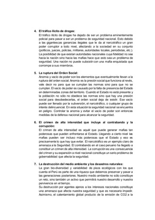 4. El tráfico ilícito de drogas:
El tráfico ilícito de drogas ha dejado de ser un problema eminentemente
policial para pasar a ser un problema de seguridad nacional. Esto debido
a las gigantescas ganancias ilegales que le da al narcotráfico un gran
poder corruptor a todo nivel, afectando a la sociedad en su conjunto
(políticos, jueces, policías, militares, autoridades locales, periodistas, etc.).
La posibilidad de que existan autoridades nacionales cuya fidelidad no sea
hacia la nación sino hacia las mafias hace que esto sea un problema de
seguridad. Una nación no puede subsistir con una mafia enquistada que
corrompe a sus miembros.
5. La ruptura del Orden Social:
Anomia y vacío de poder son los elementos que eventualmente llevan a la
ruptura del orden social. Anomia es la presión social que funciona al revés,
vale decir no para que se cumplan las normas sino para que no se
cumplan. El vacío de poder es causado por la falta de presencia del Estado
en determinadas zonas del territorio. Cuando el Estado no está presente y
la población no sólo no obedece las normas sino que hay una presión
social para desobedecerlas, el orden social deja de existir. Ese vacío
puede ser llenado por la subversión, el narcotráfico, o cualquier grupo de
interés delincuencial. En esta situación la seguridad nacional se encuentra
en peligro. Controlar la anomia y evitar el vacío de poder son entonces
medidas de la defensa nacional para alcanzar la seguridad.
6. El crimen de alta intensidad que incluye al contrabando y la
corrupción:
El crimen de alta intensidad es aquél que puede generar mafias tan
poderosas que pueden enfrentarse al Estado. Llegando a cierto nivel las
mafias pueden ser incluso más poderosas que el Estado y eso es
precisamente lo que hay que evitar. El narcotráfico es un ejemplo claro de
amenaza a la Seguridad. El contrabando en el caso peruano ha llegado a
constituir un crimen de alta intensidad. La corrupción es una consecuencia
del crimen y su expansión a nivel nacional constituye un serio problema de
gobernabilidad que afecta la seguridad.
7. La destrucción del medio ambiente y los desastres naturales:
La gran bio-diversidad y variabilidad de pisos ecológicos con los que
cuenta el Perú es parte de una riqueza que debemos preservar y pasar a
las generaciones posteriores. Nuestro medio ambiente no sólo constituye
un reto, sino también un activo que permitirá nuestro desarrollo y nuestra
pervivencia en el tiempo.
Su destrucción por agentes ajenos a los intereses nacionales constituye
una amenaza que afecta nuestra seguridad y que es necesario impedir.
Asimismo, el calentamiento global producto de la emisión de CO2 a la
 