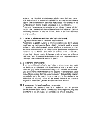atmósfera por los países altamente desarrollados ha producido un cambio
en la frecuencia de la incidencia del Fenómeno del Niño incrementándolo
y por lo tanto incrementando los daños producidos a consecuencia de las
inundaciones en el norte del país y la sequía en el sur del mismo.
Finalmente los desastres naturales (terremotos, aludes, huaycos, etc.) en
un país con una geografía tan accidentada como la del Perú son una
amenaza permanente a tener en cuenta y frente a los cuales debemos
estar preparados.
8. El uso de la telemática contra los intereses del Estado:
La guerra cibernética se ha convertido en una realidad.
Actualmente es posible vulnerar la información clasificada de un Estado
penetrando sus computadoras.Pero, más aún, es posible paralizar un país
emitiendo ondas electromagnéticas que interfieran sus comunicaciones,
destruyan la información de sus computadoras,penetren en la información
reservada de los bancos, confundan las señales de los aeropuertos,
ferrocarriles y demás medios de transporte, etc., creando un verdadero
caos en un país. Contra esta amenaza debemos estar preparados ya que
constituye una nueva forma de hacer la guerra.
9. El terrorismo internacional:
El terrorismo internacional se ha convertido en una amenaza para todos
los países en la medida en que actualmente se libra una guerra entre
diferentes grupos terroristas musulmanes y Estados Unidos y sus aliados.
Esta guerra no respeta fronteras ni civiles de parte de los terroristas. Estos
en su afán de destruir objetivos norteamericanos y de sus aliados golpean
en cualquier parte del mundo, como ocurrió con la destrucción de las
embajadas de Estados Unidos en dos países africanos, en donde la
mayoría de los muertos y heridos fueron ciudadanos africanos.
10. El accionar de fuerzas irregulares extranjeras:
El desarrollo de conflictos internos en Colombia, podrían generar
desplazamientos de las fuerzas subversivas a territorio peruano, lo que se
constituiría en una amenaza a la seguridad a ser tomada en cuenta.
 
