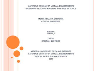MATERIALS DESIGN FOR VIRTUAL ENVIRONMENTS
– DESIGNING TEACHING MATERIAL WITH WEB 2.0 TOOLS
MÓNICA LILIANA SANABRIA
CODIGO: 1095800206
GROUP:
551021_3
TUTOR:
CRISTIAN QUINTERO
NATIONAL UNIVERSITY OPEN AND DISTANCE
MATERIALS DESIGN FOR VIRTUAL ENVIRONMENTS
SCHOOL OF EDUCATION SCIENCES
2018
 