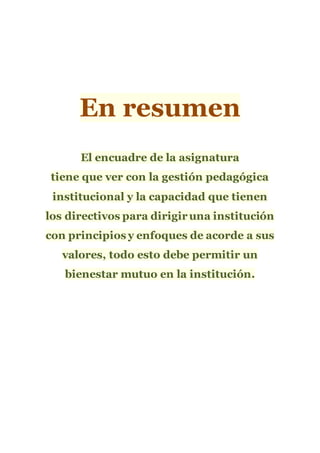 En resumen
El encuadre de la asignatura
tiene que ver con la gestión pedagógica
institucional y la capacidad que tienen
los directivos para dirigiruna institución
con principios y enfoques de acorde a sus
valores, todo esto debe permitir un
bienestar mutuo en la institución.
 