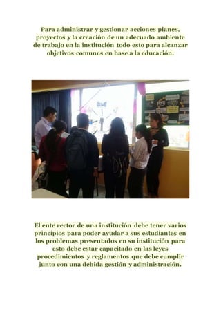 Para administrar y gestionar acciones planes,
proyectos y la creación de un adecuado ambiente
de trabajo en la institución todo esto para alcanzar
objetivos comunes en base a la educación.
El ente rector de una institución debe tener varios
principios para poder ayudar a sus estudiantes en
los problemas presentados en su institución para
esto debe estar capacitado en las leyes
procedimientos y reglamentos que debe cumplir
junto con una debida gestión y administración.
 