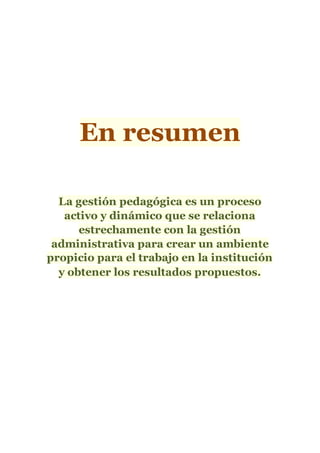 En resumen
La gestión pedagógica es un proceso
activo y dinámico que se relaciona
estrechamente con la gestión
administrativa para crear un ambiente
propicio para el trabajo en la institución
y obtener los resultados propuestos.
 