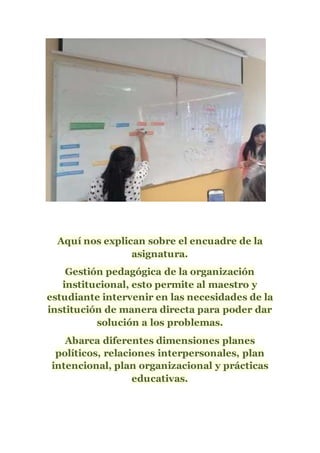 Aquí nos explican sobre el encuadre de la
asignatura.
Gestión pedagógica de la organización
institucional, esto permite al maestro y
estudiante intervenir en las necesidades de la
institución de manera directa para poder dar
solución a los problemas.
Abarca diferentes dimensiones planes
políticos, relaciones interpersonales, plan
intencional, plan organizacional y prácticas
educativas.
 
