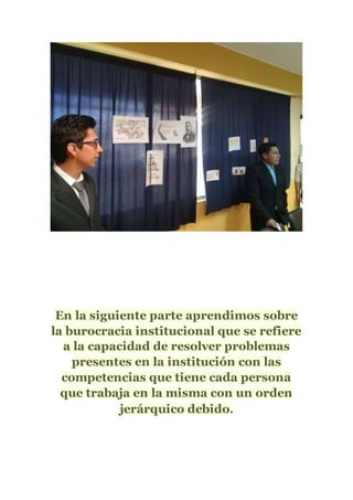 En la siguiente parte aprendimos sobre
la burocracia institucional que se refiere
a la capacidad de resolver problemas
presentes en la institución con las
competencias que tiene cada persona
que trabaja en la misma con un orden
jerárquico debido.
 
