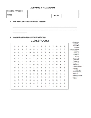 ACTIVIDAD 4 - CLASSROOM
1. ¿QUE TRABAJOS PODEMOS ENVIAR EN CLASSROOM?
………………………………………………………………………………………………………………………………………………………………………
………………………………………………………………………………………………………………………………………………………………………
……………………………………
2. ENCUENTRE LAS PALABRAS EN ESTA SOPA DE LETRAS
NOMBRES Y APELLIDOS
CURSO FECHA
 