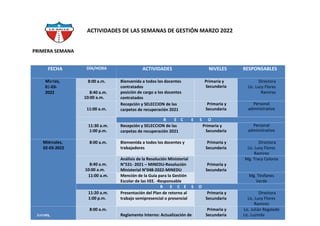 PRIMERA SEMANA
ACTIVIDADES DE LAS SEMANAS DE GESTIÓN MARZO 2022
FECHA DÍA/HORA ACTIVIDADES NIVELES RESPONSABLES
Martes,
01-03-
2022
8:00 a.m. Bienvenida a todos los docentes
contratados
posición de cargo a los docentes
contratados
Primaria y
Secundaria
Directora
Lic. Lucy Flores
Ramirez
8:40 a.m.
10:00 a.m.
11:00 a.m.
Recepción y SELECCION de las
carpetas de recuperación 2021
Primaria y
Secundaria
Personal
administrativo
R E C E S O
11:30 a.m.
1:00 p.m.
Recepción y SELECCION de las
carpetas de recuperación 2021
Primaria y
Secundaria
Personal
administrativo
Miércoles,
02-03-2022
8:00 a.m. Bienvenida a todos los docentes y
trabajadores
Primaria y
Secundaria
Directora
Lic. Lucy Flores
Ramirez
8:40 a.m.
10:00 a.m.
Análisis de la Resolución Ministerial
N°531- 2021 – MINEDU-Resolución
Ministerial N°048-2022-MINEDU
Primaria y
Secundaria
Mg. Tracy Colonia
11:00 a.m. Mención de la Guía para la Gestión
Escolar de las IIEE. -Responsable
Mg. Teofanes
Verde
R E C E S O
11:20 a.m.
1:00 p.m.
Presentación del Plan de retorno al
trabajo semipresencial o presencial
Primaria y
Secundaria
Directora
Lic. Lucy Flores
Ramirez
Jueves,
8:00 a.m.
Reglamento Interno: Actualización de
Primaria y
Secundaria
Lic. Julián Regalado
Lic. Luzmila
 