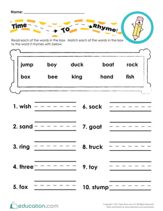 Name:
Read each of the words in the box. Match each of the words in the box
to the word it rhymes with below,
Copyright © 2017 Education.com LLC All Rights Reserved
More worksheets at www.education.com/worksheets
Time
To
Rhyme!
jump boy duck boat rock
box bee king hand fish
6. sock
7. goat
8. truck
9. toy
10. stump
1. wish
2. sand
3. ring
4. three
5. fox
 