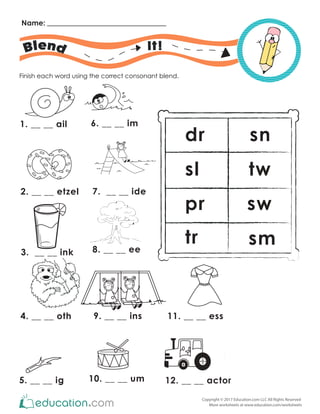 Copyright © 2017 Education.com LLC All Rights Reserved
More worksheets at www.education.com/worksheets
Name:
It!
Finish each word using the correct consonant blend.
1. __ __ ail
2. __ __ etzel
3. __ __ ink
4. __ __ oth
5. __ __ ig
6. __ __ im
7. __ __ ide
9. __ __ ins
10. __ __ um
11. __ __ ess
12. __ __ actor
8. __ __ ee
dr
sl
pr
tr sm
sw
tw
sn
 
