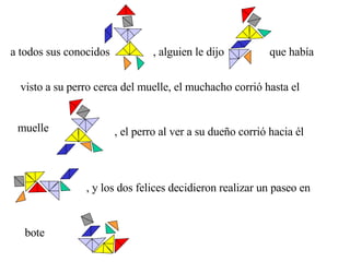 a todos sus conocidos , alguien le dijo que había visto a su perro cerca del muelle, el muchacho corrió hasta el  muelle , el perro al ver a su dueño corrió hacia él , y los dos felices decidieron realizar un paseo en  bote 