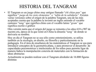 HISTORIA DEL TANGRAM El Tangram es un juego chino muy antiguo llamado “ chi chiao pan”  que significa “  juego de los siete elementos” o “tabla de la sabiduría” . Existen varias versiones sobre el origen de la palabra Tangram, una de las más aceptadas cuenta que la palabra la inventó un inglés uniendo el vocablo cantones “ tang”  que significa chino con el vocablo latino “ gram”  que significa escrito o gráfico Otra versión narra que el origen del juego se remonta a los años 618 a 907 de nuestra era, época en la que reinó en China la dinastía “ tang”  de donde se derivaría su nombre. Hoy en día el Tangram no se usa sólo como entretenimiento, se utiliza también en la sicología, en diseño, en filosofía y particularmente en la pedagogía. En el área de enseñanza de las matemáticas el Tangram se usa para introducir conceptos de la geometría plana, y para promover el desarrollo  de capacidades psicomotrices e intelectuales de los niños pues permite ligar de manera lúdica la manipulación concreta de materiales con la formación de ideas abstractas Actualmente se pueden realizar con el Tangram alrededor de 16.000 figuras distintas  