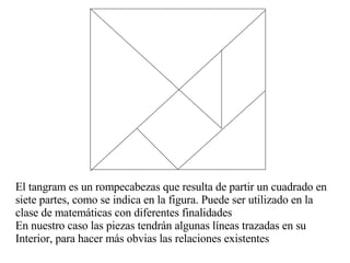 El tangram es un rompecabezas que resulta de partir un cuadrado en  siete partes, como se indica en la figura. Puede ser utilizado en la  clase de matemáticas con diferentes finalidades En nuestro caso las piezas tendrán algunas líneas trazadas en su  Interior, para hacer más obvias las relaciones existentes 