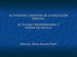 ACTIVIDADES CREATIVAS DE LA EDUCACIÓN ESPECIAL. ACTIVIDAD TRIDIMENSIONAL 2 ESFERA DE ARCILLA Alumna: Silvia Alvarez Martí 
