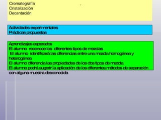 Cromatografía Cristalización Decantación . Actividades experimentales Prácticas propuestas Aprendizajes esperados El alumno  reconoce los  diferentes tipos de mezclas El alumno  identificará las diferencias entre una mezcla homogénea y heterogénea El alumno diferencia las propiedades de los dos tipos de mezcla El alumno podrá sugerir la aplicación de los diferentes métodos de separación  con alguna muestra desconocida 