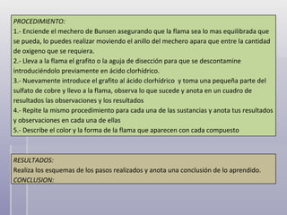 PROCEDIMIENTO: 1.- Enciende el mechero de Bunsen asegurando que la flama sea lo mas equilibrada que se pueda, lo puedes realizar moviendo el anillo del mechero apara que entre la cantidad de oxigeno que se requiera. 2.- Lleva a la flama el grafito o la aguja de disección para que se descontamine introduciéndolo previamente en ácido clorhídrico. 3.- Nuevamente introduce el grafito al ácido clorhídrico  y toma una pequeña parte del sulfato de cobre y llevo a la flama, observa lo que sucede y anota en un cuadro de resultados las observaciones y los resultados  4.- Repite la mismo procedimiento para cada una de las sustancias y anota tus resultados y observaciones en cada una de ellas 5.- Describe el color y la forma de la flama que aparecen con cada compuesto RESULTADOS: Realiza los esquemas de los pasos realizados y anota una conclusión de lo aprendido. CONCLUSION: 