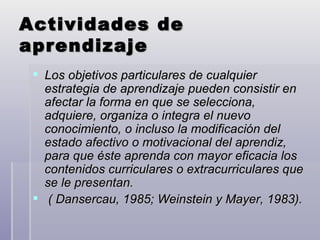 Actividades de aprendizaje Los objetivos particulares de cualquier estrategia de aprendizaje pueden consistir en afectar la forma en que se selecciona, adquiere, organiza o integra el nuevo conocimiento, o incluso la modificación del estado afectivo o motivacional del aprendiz, para que éste aprenda con mayor eficacia los contenidos curriculares o extracurriculares que se le presentan. ( Dansercau, 1985; Weinstein y Mayer, 1983). 