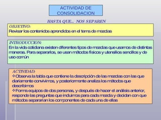 ACTIVIDAD DE CONSOLIDACION HASTA QUE… NOS SEPAREN OBJETIVO: Revisar los contenidos aprendidos en el tema de mezclas INTRODUCCION: En la vida cotidiana existen diferentes tipos de mezclas que usamos de distintas maneras. Para separarlos, se usan métodos físicos y utensilios sencillos y de uso común ACTIVIDAD: Observa la tabla que contiene la descripción de las mezclas con las que diariamente convivimos, y posteriormente analiza los métodos que describimos Forma equipos de dos personas, y después de hacer el análisis anterior, responde las preguntas que incluimos para cada mezcla y decidan con que métodos separarían los componentes de cada una de ellas 