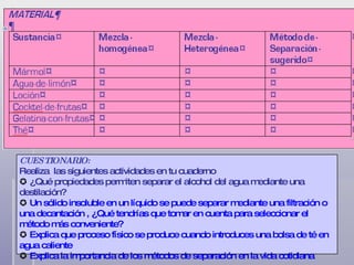 CUESTIONARIO: Realiza  las siguientes actividades en tu cuaderno    ¿Qué propiedades permiten separar el alcohol del agua mediante una destilación?    Un sólido insoluble en un líquido se puede separar mediante una filtración o una decantación , ¿Qué tendrías que tomar en cuenta para seleccionar el método más conveniente?    Explica que proceso físico se produce cuando introduces una bolsa de té en agua caliente    Explica la importancia de los métodos de separación en la vida cotidiana 