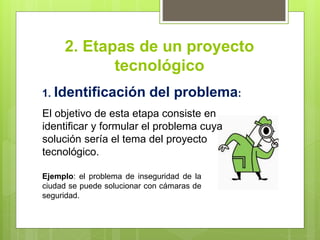 2. Etapas de un proyecto
tecnológico
1. Identificación del problema:
Ejemplo: el problema de inseguridad de la
ciudad se puede solucionar con cámaras de
seguridad.
El objetivo de esta etapa consiste en
identificar y formular el problema cuya
solución sería el tema del proyecto
tecnológico.
 