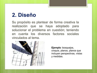 2. Diseño
Su propósito es plantear de forma creativa la
realización que se haya adoptado para
solucionar el problema en cuestión; teniendo
en cuenta los diversos factores sociales
vinculados al tema.
Ejemplo: bosquejos,
croquis, planos, planos que
incluyen perspectivas, vistas
y medidas.
 