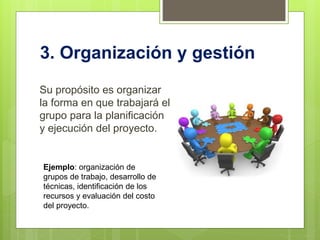 3. Organización y gestión
Su propósito es organizar
la forma en que trabajará el
grupo para la planificación
y ejecución del proyecto.
Ejemplo: organización de
grupos de trabajo, desarrollo de
técnicas, identificación de los
recursos y evaluación del costo
del proyecto.
 