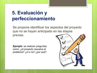 5. Evaluación y
perfeccionamiento
Se propone identificar los aspectos del proyecto
que no se hayan anticipado en las etapas
previas.
Ejemplo: se realizan preguntas
como: ¿el proyecto resuelve el
problema? ¿si o no? ¿por qué?
 