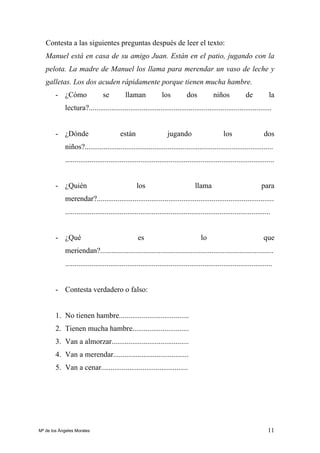 11
Contesta a las siguientes preguntas después de leer el texto:
Manuel está en casa de su amigo Juan. Están en el patio, jugando con la
pelota. La madre de Manuel los llama para merendar un vaso de leche y
galletas. Los dos acuden rápidamente porque tienen mucha hambre.
- ¿Cómo se llaman los dos niños de la
lectura?.................................................................................................
- ¿Dónde están jugando los dos
niños?....................................................................................................
...............................................................................................................
- ¿Quién los llama para
merendar?..............................................................................................
.............................................................................................................
- ¿Qué es lo que
meriendan?............................................................................................
..............................................................................................................
- Contesta verdadero o falso:
1. No tienen hambre.....................................
2. Tienen mucha hambre..............................
3. Van a almorzar.........................................
4. Van a merendar........................................
5. Van a cenar..............................................
Mª de los Ángeles Morales
 